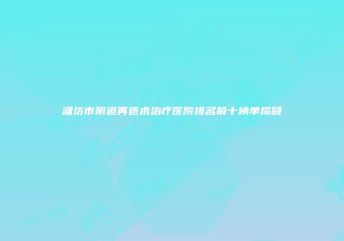 潍坊市阴道再造术治疗医院排名前十榜单揭晓