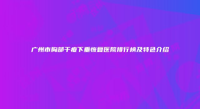 广州市胸部干瘪下垂恢复医院排行榜及特色介绍