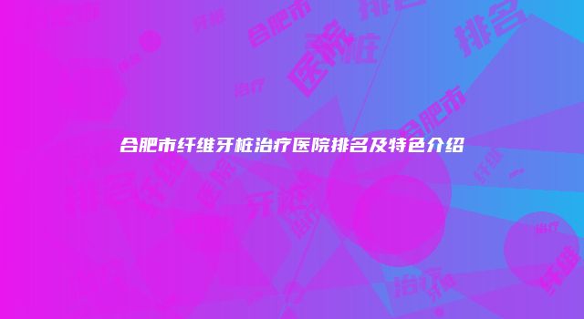 合肥市纤维牙桩治疗医院排名及特色介绍