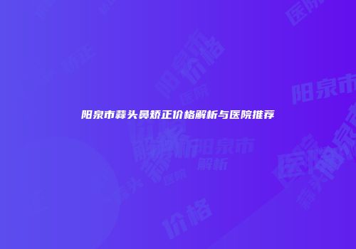 阳泉市蒜头鼻矫正价格解析与医院推荐