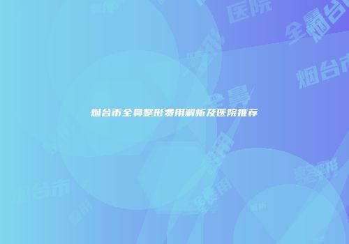 烟台市全鼻整形费用解析及医院推荐
