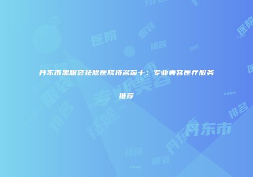 丹东市黑眼袋祛除医院排名前十：专业美容医疗服务推荐