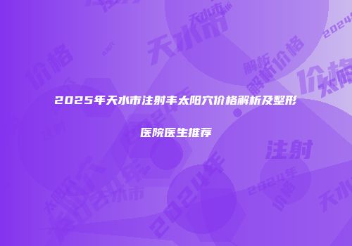 2025年天水市注射丰太阳穴价格解析及整形医院医生推荐