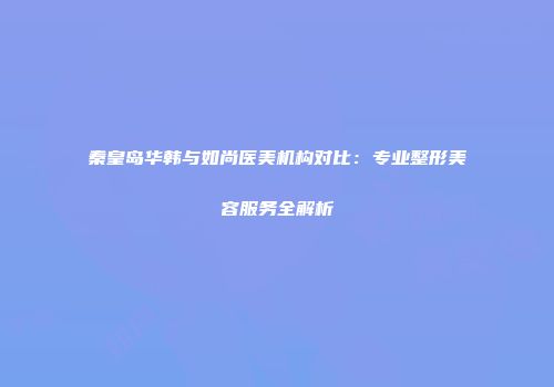 秦皇岛华韩与如尚医美机构对比：专业整形美容服务全解析
