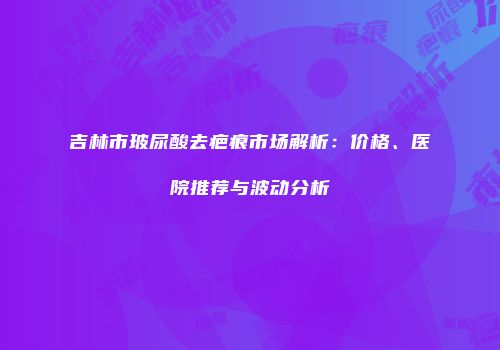 吉林市玻尿酸去疤痕市场解析：价格、医院推荐与波动分析