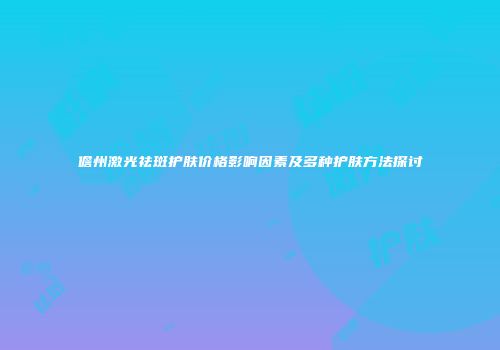 儋州激光祛斑护肤价格影响因素及多种护肤方法探讨