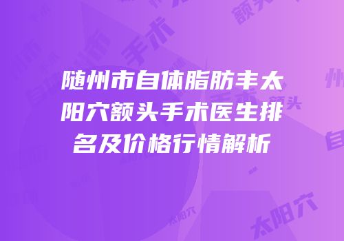 随州市自体脂肪丰太阳穴额头手术医生排名及价格行情解析