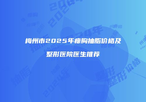 梅州市2025年瘦胸抽脂价格及整形医院医生推荐