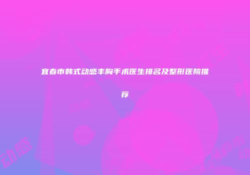 宜春市韩式动感丰胸手术医生排名及整形医院推荐