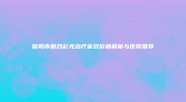 信阳市复合彩光治疗雀斑价格解析与医院推荐