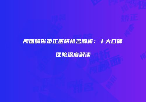颅面畸形矫正医院排名解析：十大口碑医院深度解读