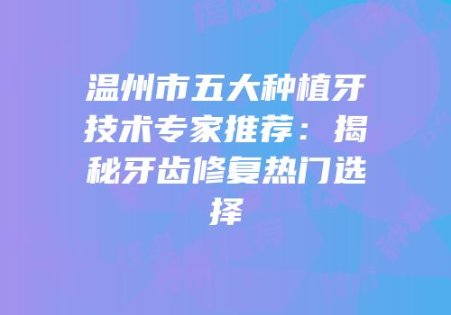 温州市五大种植牙技术专家推荐：揭秘牙齿修复热门选择