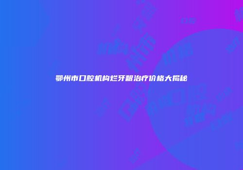 鄂州市口腔机构烂牙龈治疗价格大揭秘