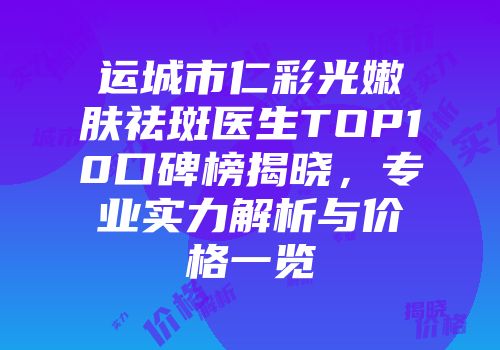 运城市仁彩光嫩肤祛斑医生TOP10口碑榜揭晓，专业实力解析与价格一览