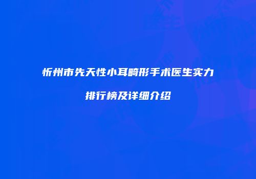 忻州市先天性小耳畸形手术医生实力排行榜及详细介绍