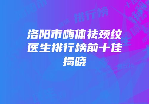 洛阳市嗨体祛颈纹医生排行榜前十佳揭晓