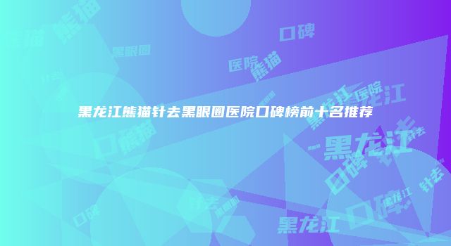 黑龙江熊猫针去黑眼圈医院口碑榜前十名推荐