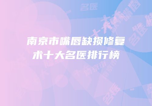 南京市嘴唇缺损修复术十大名医排行榜