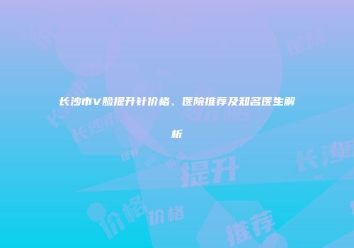 长沙市V脸提升针价格、医院推荐及知名医生解析
