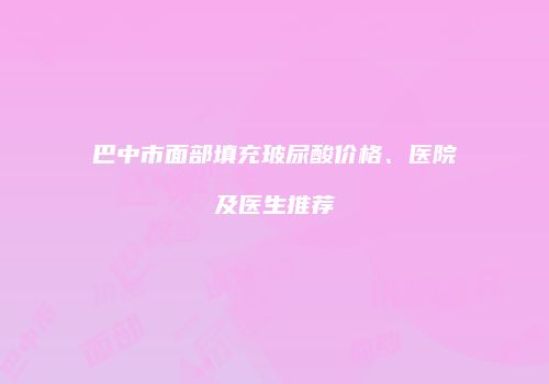巴中市面部填充玻尿酸价格、医院及医生推荐