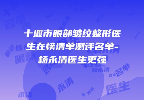 十堰市眼部皱纹整形医生在榜清单测评名单-杨永清医生更强