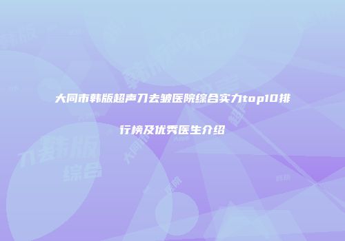 大同市韩版超声刀去皱医院综合实力top10排行榜及优秀医生介绍