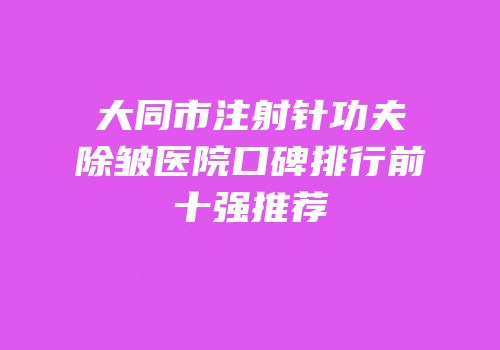 大同市注射针功夫除皱医院口碑排行前十强推荐