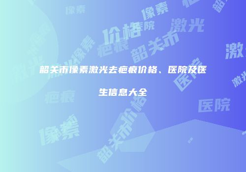 韶关市像素激光去疤痕价格、医院及医生信息大全