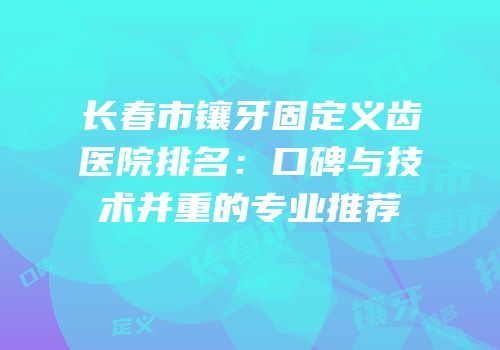 长春市镶牙固定义齿医院排名：口碑与技术并重的专业推荐