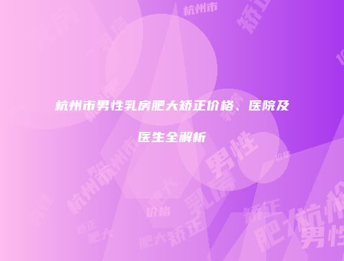 杭州市男性乳房肥大矫正价格、医院及医生全解析