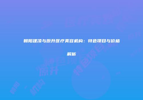 朝阳建凌与原升医疗美容机构：特色项目与价格解析