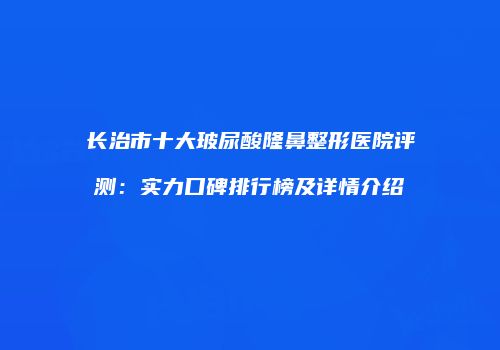 长治市十大玻尿酸隆鼻整形医院评测：实力口碑排行榜及详情介绍