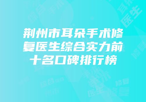 荆州市耳朵手术修复医生综合实力前十名口碑排行榜