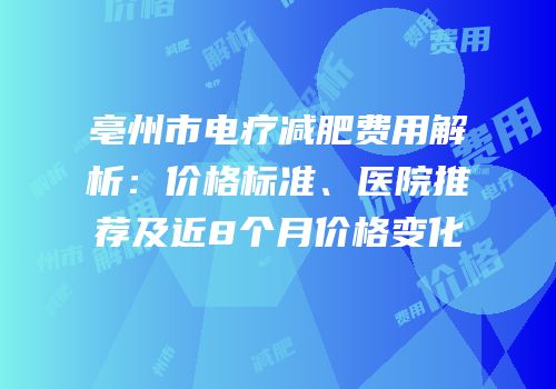 亳州市电疗减肥费用解析：价格标准、医院推荐及近8个月价格变化