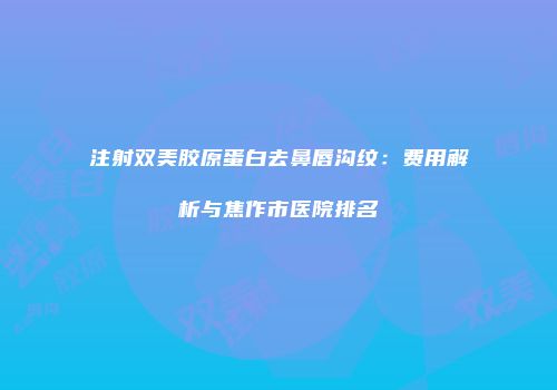 注射双美胶原蛋白去鼻唇沟纹：费用解析与焦作市医院排名
