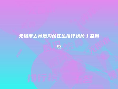 无锡市去鼻唇沟纹医生排行榜前十名揭晓