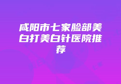 咸阳市七家脸部美白打美白针医院推荐