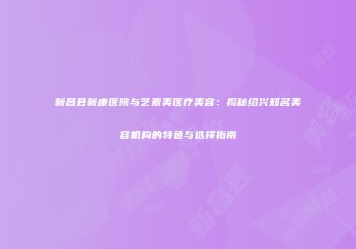新昌县新康医院与艺素美医疗美容：揭秘绍兴知名美容机构的特色与选择指南