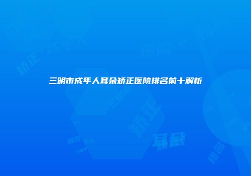 三明市成年人耳朵矫正医院排名前十解析