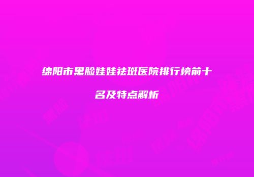 绵阳市黑脸娃娃祛斑医院排行榜前十名及特点解析