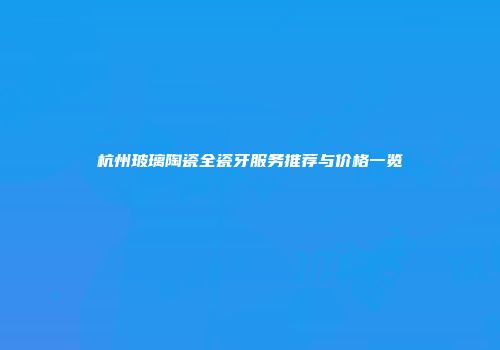 杭州玻璃陶瓷全瓷牙服务推荐与价格一览
