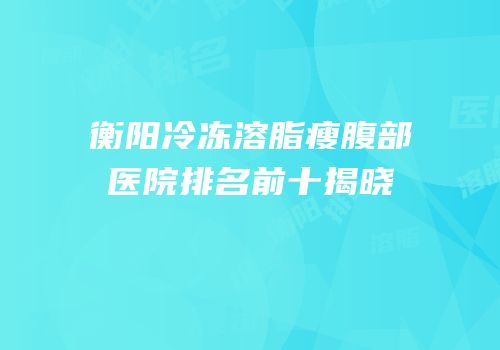 衡阳冷冻溶脂瘦腹部医院排名前十揭晓