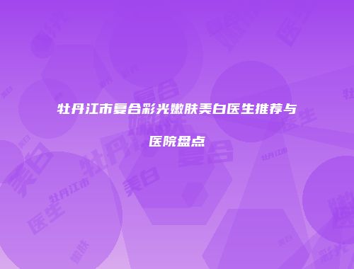 牡丹江市复合彩光嫩肤美白医生推荐与医院盘点