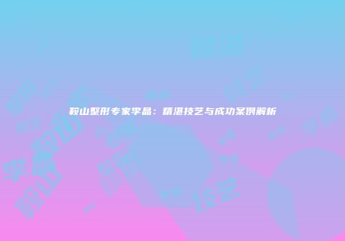 鞍山整形专家李晶：精湛技艺与成功案例解析