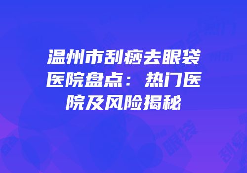 温州市刮痧去眼袋医院盘点：热门医院及风险揭秘