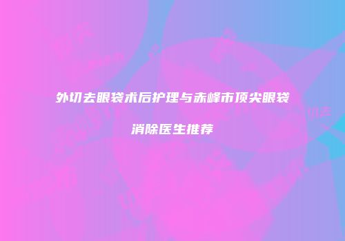 外切去眼袋术后护理与赤峰市顶尖眼袋消除医生推荐