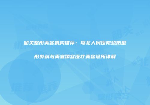 韶关整形美容机构推荐：粤北人民医院烧伤整形外科与美宴臻容医疗美容诊所详解