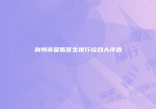 荆州市吸脂医生排行综合大评选