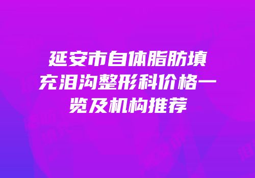 延安市自体脂肪填充泪沟整形科价格一览及机构推荐