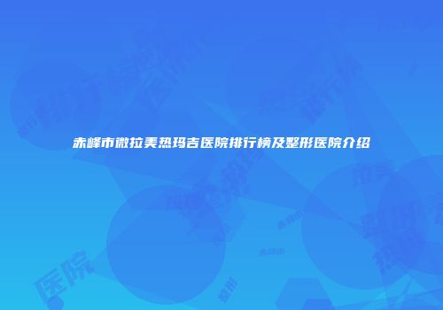 赤峰市微拉美热玛吉医院排行榜及整形医院介绍